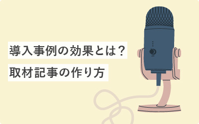 導入事例インタビューの効果とは？売上に直結する取材記事の作り方